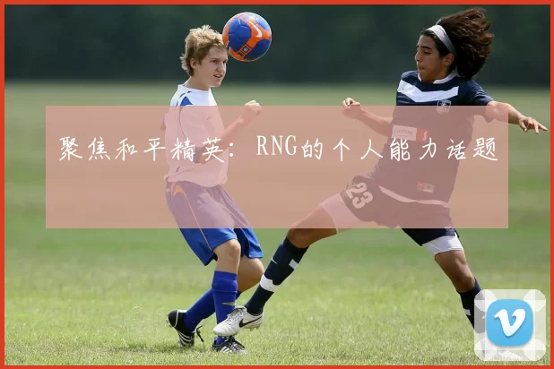 聚焦和平精英：RNG的个人能力话题