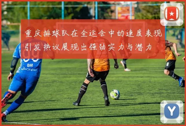 重庆排球队在全运会中的速度表现引发热议展现出强劲实力与潜力