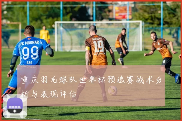 重庆羽毛球队世界杯预选赛战术分析与表现评估