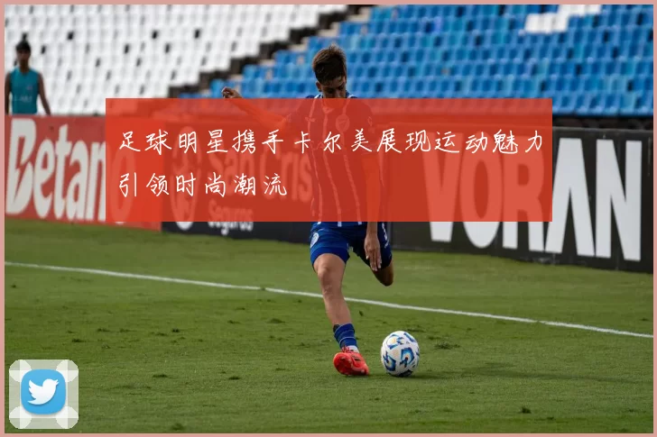 足球明星携手卡尔美展现运动魅力引领时尚潮流