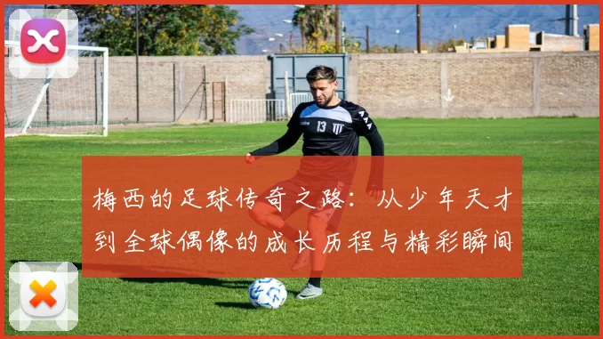 梅西的足球传奇之路：从少年天才到全球偶像的成长历程与精彩瞬间