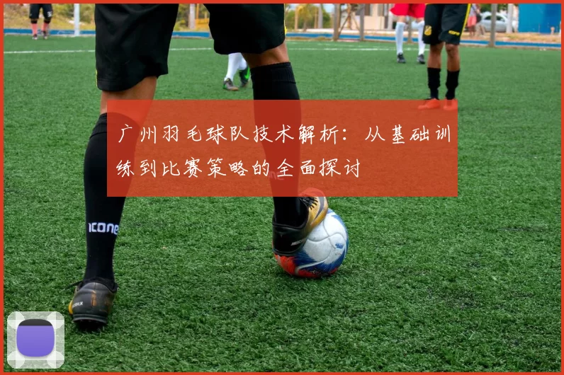 广州羽毛球队技术解析：从基础训练到比赛策略的全面探讨
