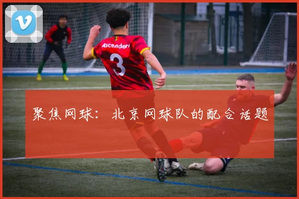 聚焦网球：北京网球队的配合话题